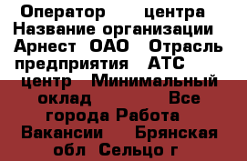 Оператор Call-центра › Название организации ­ Арнест, ОАО › Отрасль предприятия ­ АТС, call-центр › Минимальный оклад ­ 21 000 - Все города Работа » Вакансии   . Брянская обл.,Сельцо г.